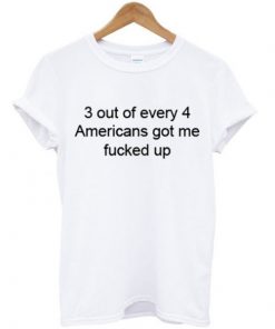 3 Out Of Every 4 Americans Got Me Fucked Up T-shirt