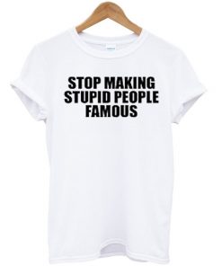 Stop Making Stupid People Famous T-shirt