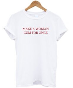 Make A Woman Cum For Once T-shirt