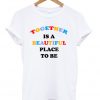 Together Is A Beautiful Place To Be T-shirt