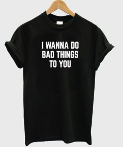 I Wanna Do Bad Things To You T-shirt
