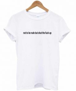 Not To Be Rude But Shut The Fuck Up T-shirt